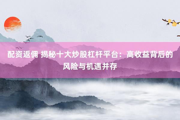 配资返佣 揭秘十大炒股杠杆平台：高收益背后的风险与机遇并存