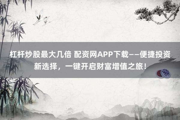 杠杆炒股最大几倍 配资网APP下载——便捷投资新选择，一键开启财富增值之旅！