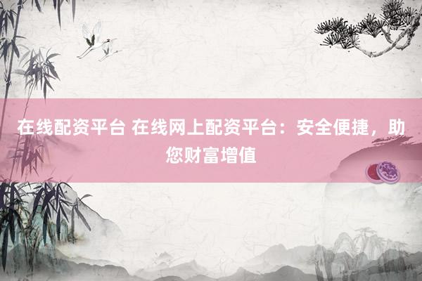 在线配资平台 在线网上配资平台：安全便捷，助您财富增值