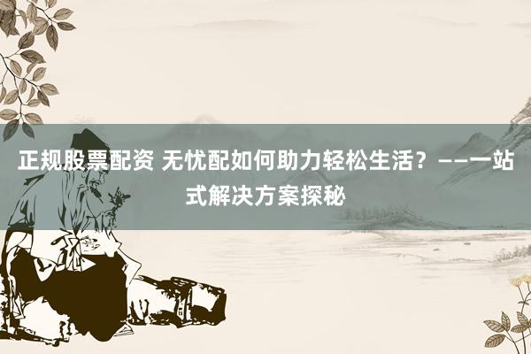 正规股票配资 无忧配如何助力轻松生活？——一站式解决方案探秘
