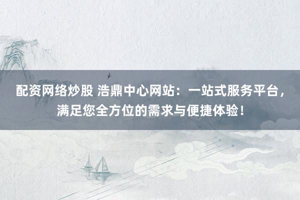 配资网络炒股 浩鼎中心网站：一站式服务平台，满足您全方位的需求与便捷体验！