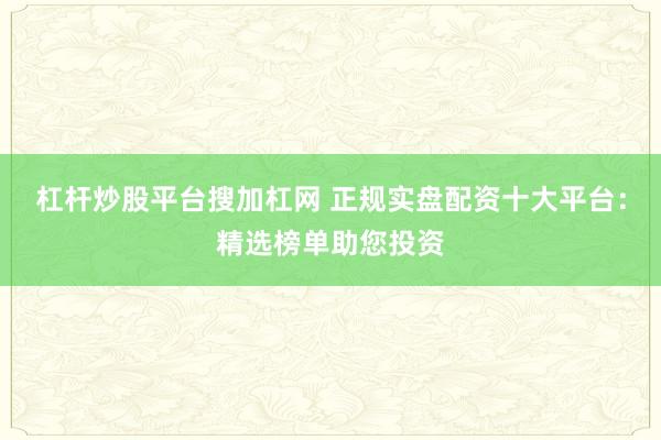 杠杆炒股平台搜加杠网 正规实盘配资十大平台：精选榜单助您投资