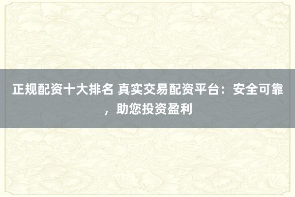 正规配资十大排名 真实交易配资平台：安全可靠，助您投资盈利