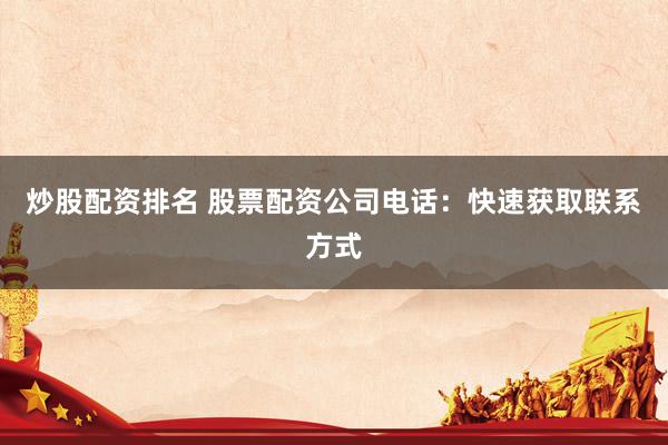 炒股配资排名 股票配资公司电话：快速获取联系方式