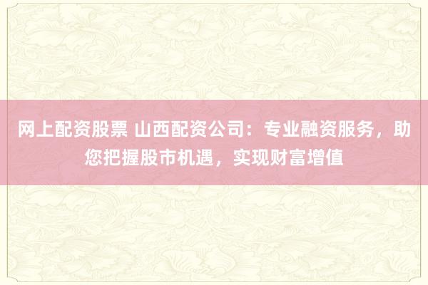 网上配资股票 山西配资公司：专业融资服务，助您把握股市机遇，实现财富增值