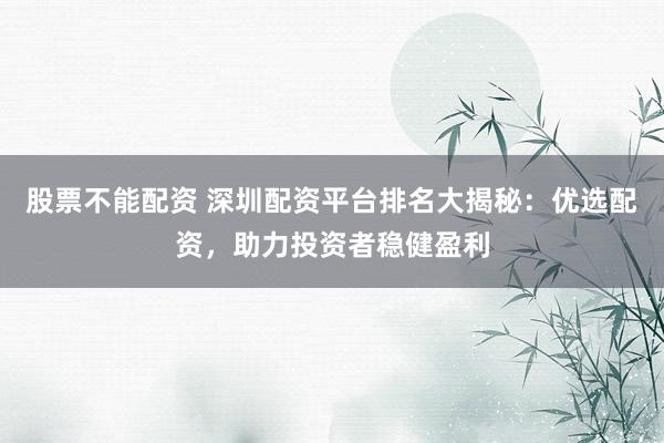 股票不能配资 深圳配资平台排名大揭秘：优选配资，助力投资者稳健盈利