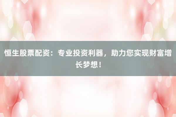 恒生股票配资：专业投资利器，助力您实现财富增长梦想！