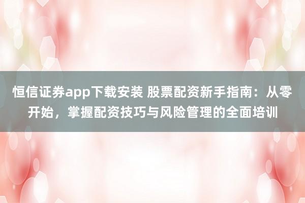 恒信证券app下载安装 股票配资新手指南：从零开始，掌握配资技巧与风险管理的全面培训