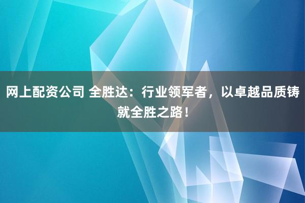 网上配资公司 全胜达：行业领军者，以卓越品质铸就全胜之路！