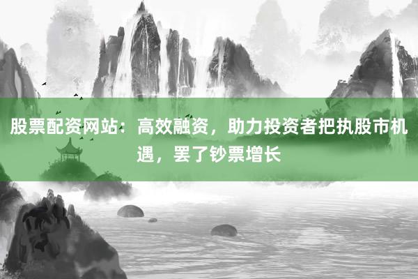股票配资网站：高效融资，助力投资者把执股市机遇，罢了钞票增长
