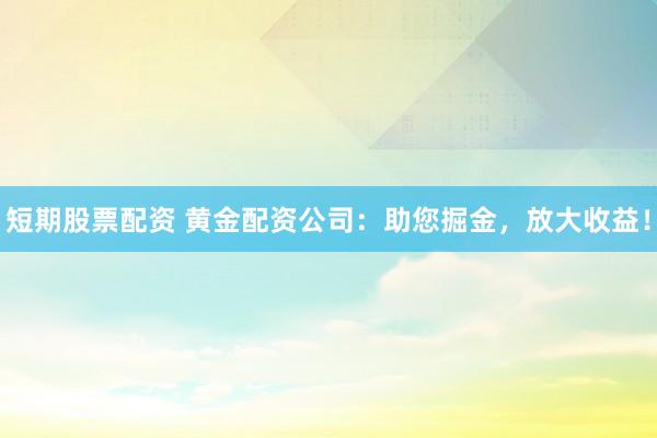 短期股票配资 黄金配资公司：助您掘金，放大收益！