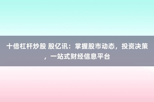 十倍杠杆炒股 股亿讯：掌握股市动态，投资决策，一站式财经信息平台