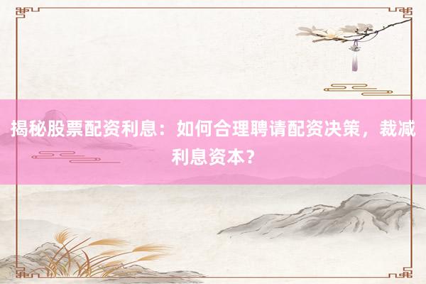 揭秘股票配资利息：如何合理聘请配资决策，裁减利息资本？