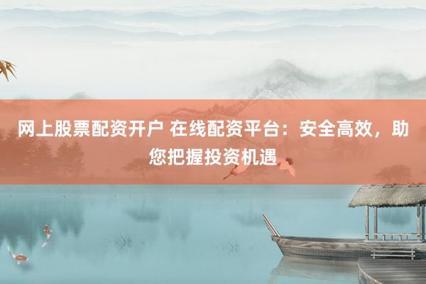 网上股票配资开户 在线配资平台：安全高效，助您把握投资机遇