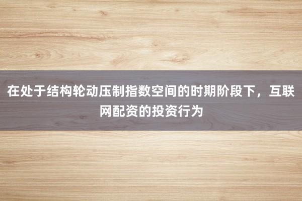 在处于结构轮动压制指数空间的时期阶段下，互联网配资的投资行为