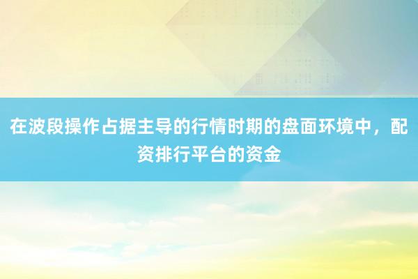 在波段操作占据主导的行情时期的盘面环境中，配资排行平台的资金