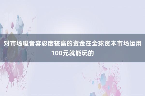 对市场噪音容忍度较高的资金在全球资本市场运用100元就能玩的