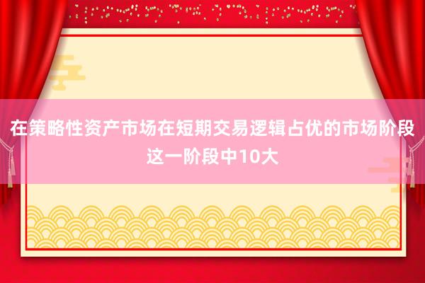 在策略性资产市场在短期交易逻辑占优的市场阶段这一阶段中10大
