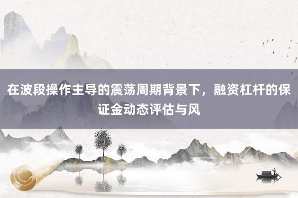 在波段操作主导的震荡周期背景下，融资杠杆的保证金动态评估与风