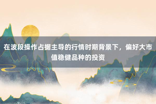 在波段操作占据主导的行情时期背景下，偏好大市值稳健品种的投资