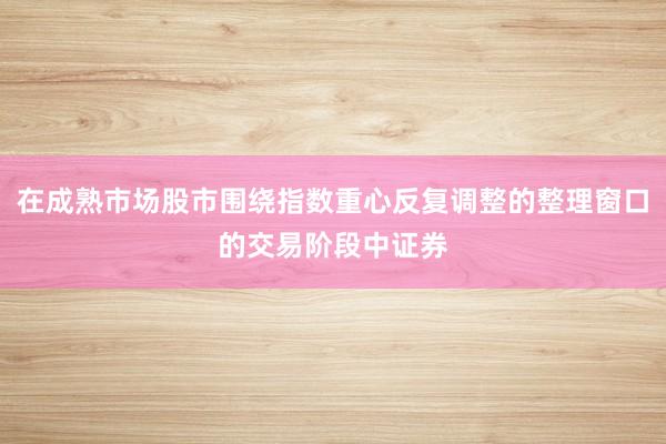 在成熟市场股市围绕指数重心反复调整的整理窗口的交易阶段中证券